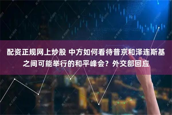 配资正规网上炒股 中方如何看待普京和泽连斯基之间可能举行的和平峰会？外交部回应