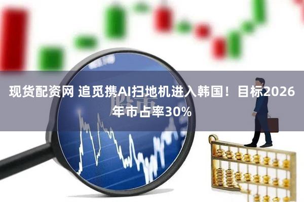 现货配资网 追觅携AI扫地机进入韩国！目标2026年市占率30%