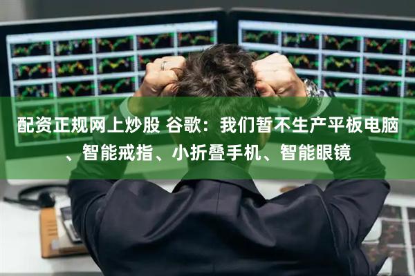 配资正规网上炒股 谷歌：我们暂不生产平板电脑、智能戒指、小折叠手机、智能眼镜