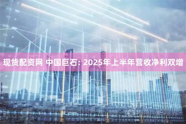 现货配资网 中国巨石: 2025年上半年营收净利双增