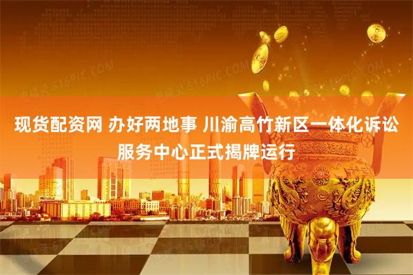 现货配资网 办好两地事 川渝高竹新区一体化诉讼服务中心正式揭牌运行