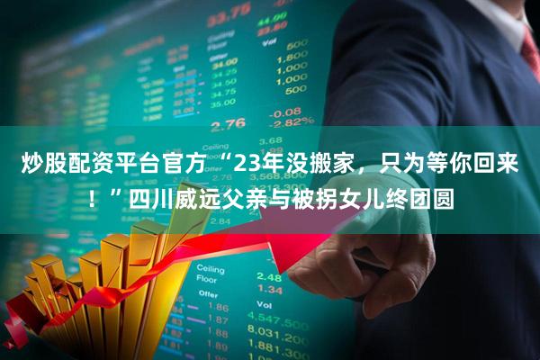 炒股配资平台官方 “23年没搬家，只为等你回来！”四川威远父亲与被拐女儿终团圆