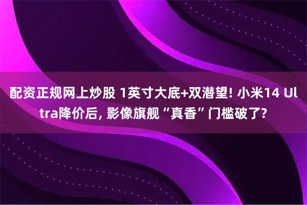 配资正规网上炒股 1英寸大底+双潜望! 小米14 Ultra降价后, 影像旗舰“真香”门槛破了?