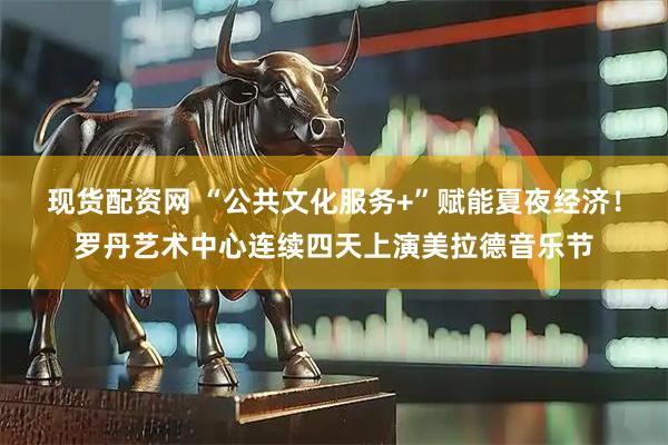现货配资网 “公共文化服务+”赋能夏夜经济！罗丹艺术中心连续四天上演美拉德音乐节