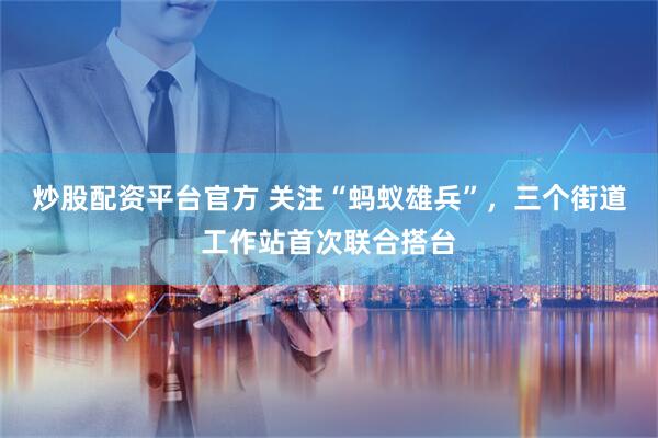 炒股配资平台官方 关注“蚂蚁雄兵”，三个街道工作站首次联合搭台