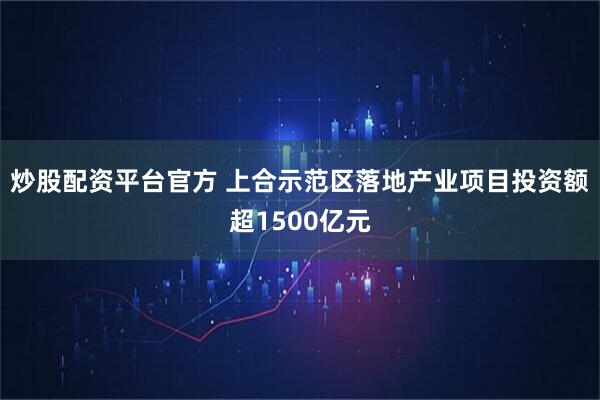 炒股配资平台官方 上合示范区落地产业项目投资额超1500亿元