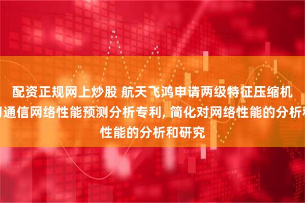 配资正规网上炒股 航天飞鸿申请两级特征压缩机器学习通信网络性能预测分析专利, 简化对网络性能的分析和研究