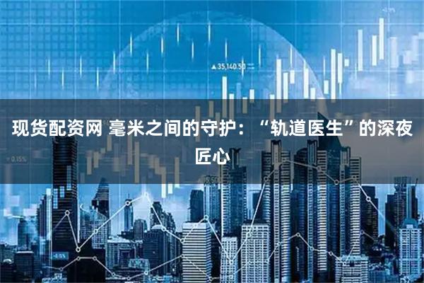 现货配资网 毫米之间的守护：“轨道医生”的深夜匠心