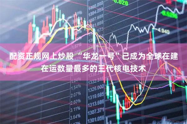配资正规网上炒股 “华龙一号”已成为全球在建在运数量最多的三代核电技术