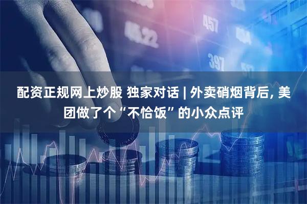 配资正规网上炒股 独家对话 | 外卖硝烟背后, 美团做了个“不恰饭”的小众点评