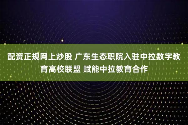 配资正规网上炒股 广东生态职院入驻中拉数字教育高校联盟 赋能中拉教育合作