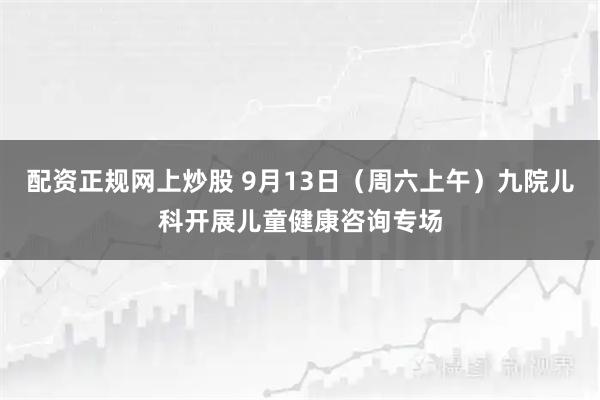 配资正规网上炒股 9月13日（周六上午）九院儿科开展儿童健康咨询专场