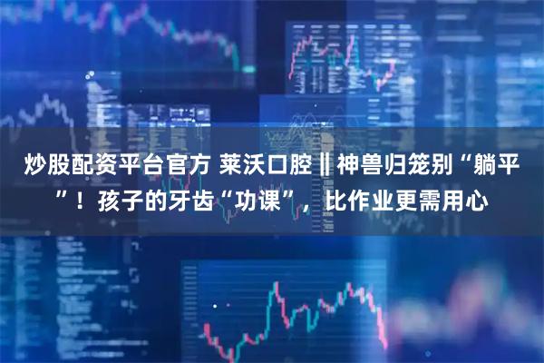 炒股配资平台官方 莱沃口腔‖神兽归笼别“躺平”！孩子的牙齿“功课”，比作业更需用心