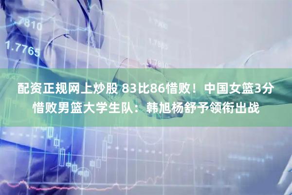 配资正规网上炒股 83比86惜败！中国女篮3分惜败男篮大学生队：韩旭杨舒予领衔出战