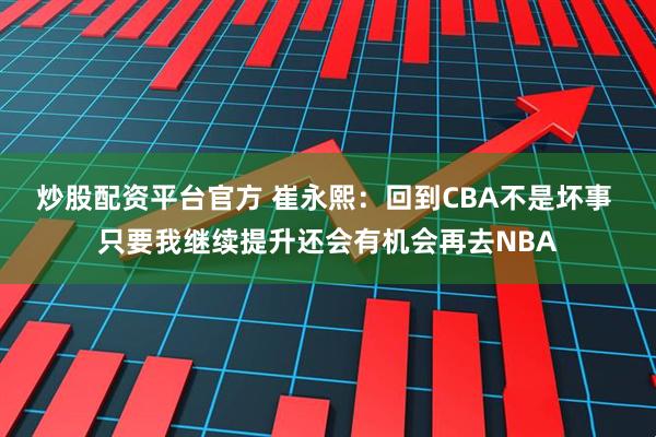 炒股配资平台官方 崔永熙：回到CBA不是坏事 只要我继续提升还会有机会再去NBA