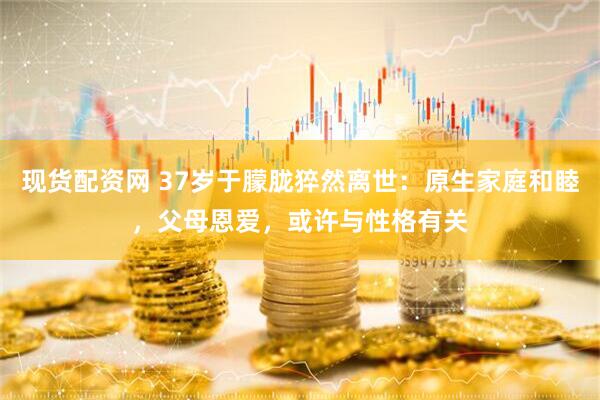 现货配资网 37岁于朦胧猝然离世：原生家庭和睦，父母恩爱，或许与性格有关