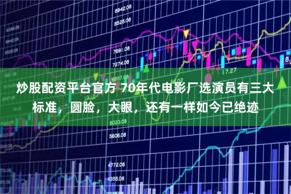 炒股配资平台官方 70年代电影厂选演员有三大标准，圆脸，大眼，还有一样如今已绝迹