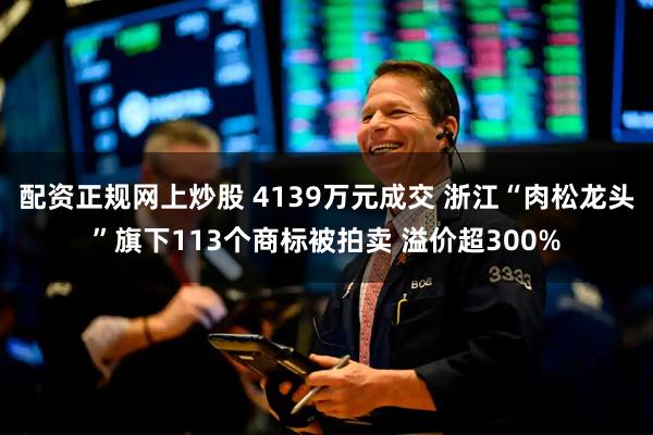 配资正规网上炒股 4139万元成交 浙江“肉松龙头”旗下113个商标被拍卖 溢价超300%