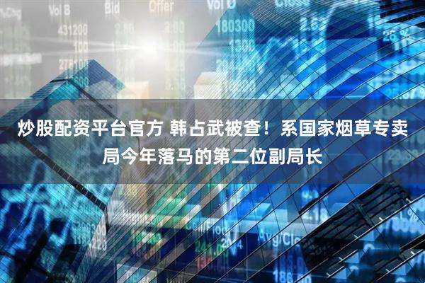 炒股配资平台官方 韩占武被查！系国家烟草专卖局今年落马的第二位副局长