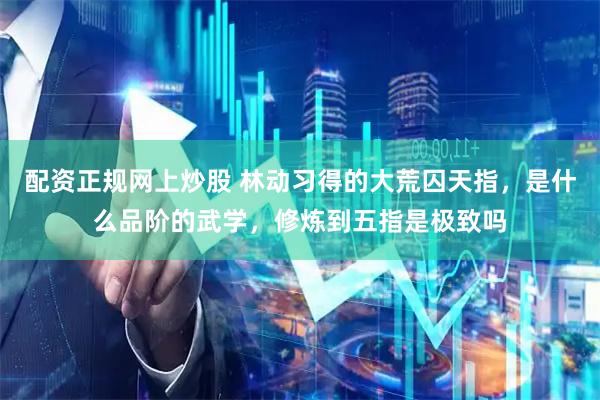 配资正规网上炒股 林动习得的大荒囚天指，是什么品阶的武学，修炼到五指是极致吗