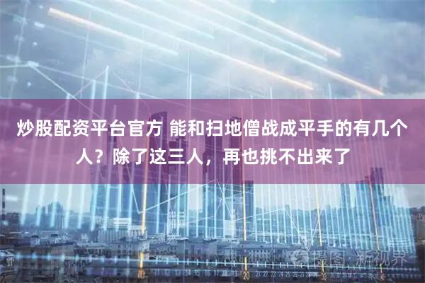 炒股配资平台官方 能和扫地僧战成平手的有几个人？除了这三人，再也挑不出来了