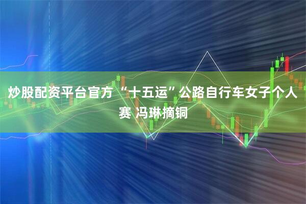 炒股配资平台官方 “十五运”公路自行车女子个人赛 冯琳摘铜