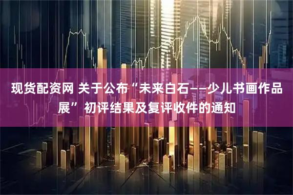 现货配资网 关于公布“未来白石——少儿书画作品展” 初评结果及复评收件的通知