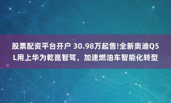 股票配资平台开户 30.98万起售!全新奥迪Q5L用上华为乾崑智驾，加速燃油车智能化转型