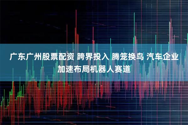 广东广州股票配资 跨界投入 腾笼换鸟 汽车企业加速布局机器人赛道