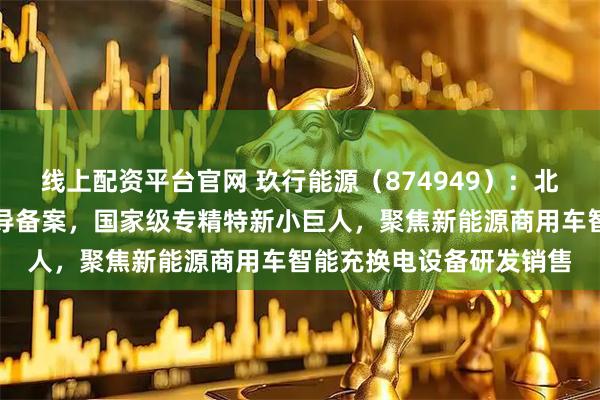 线上配资平台官网 玖行能源（874949）：北交所上市申请已完成辅导备案，国家级专精特新小巨人，聚焦新能源商用车智能充换电设备研发销售