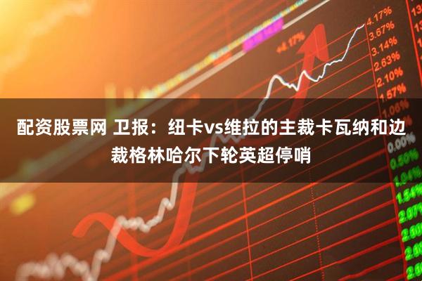 配资股票网 卫报：纽卡vs维拉的主裁卡瓦纳和边裁格林哈尔下轮英超停哨