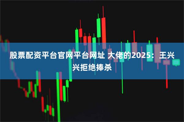股票配资平台官网平台网址 大佬的2025：王兴兴拒绝捧杀