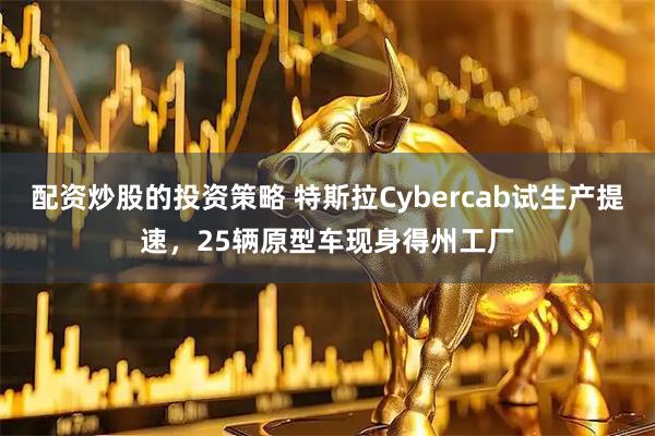 配资炒股的投资策略 特斯拉Cybercab试生产提速，25辆原型车现身得州工厂