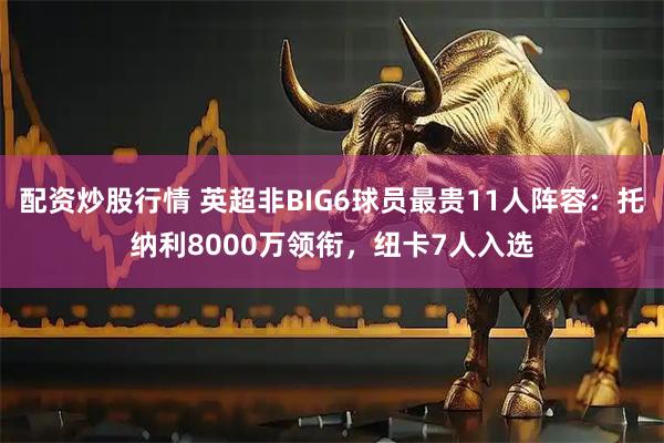 配资炒股行情 英超非BIG6球员最贵11人阵容：托纳利8000万领衔，纽卡7人入选