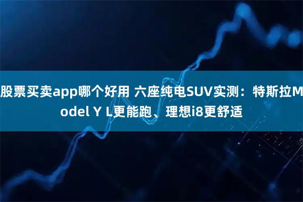 股票买卖app哪个好用 六座纯电SUV实测：特斯拉Model Y L更能跑、理想i8更舒适