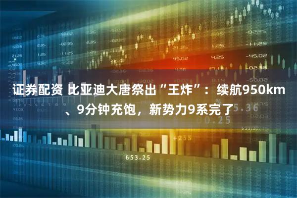 证券配资 比亚迪大唐祭出“王炸”：续航950km、9分钟充饱，新势力9系完了