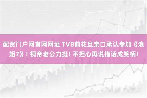 配资门户网官网网址 TVB前花旦亲口承认参加《浪姐7》! 视帝老公力挺! 不担心再说错话成笑柄!