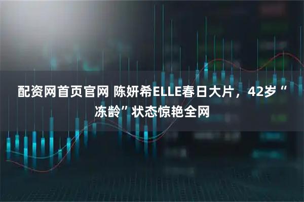 配资网首页官网 陈妍希ELLE春日大片,42岁“冻龄”状态惊艳全网