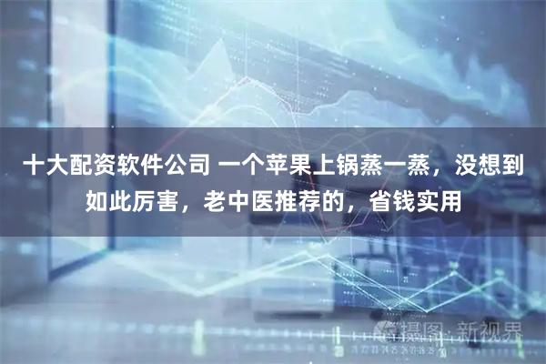 十大配资软件公司 一个苹果上锅蒸一蒸，没想到如此厉害，老中医推荐的，省钱实用