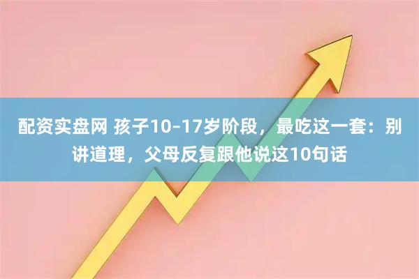 配资实盘网 孩子10–17岁阶段,最吃这一套:别讲道理,父母反复跟他说这10句话