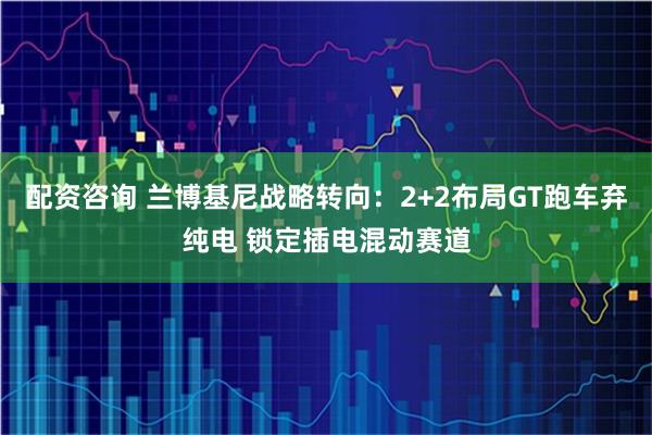配资咨询 兰博基尼战略转向:2+2布局GT跑车弃纯电 锁定插电混动赛道