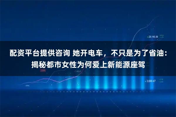 配资平台提供咨询 她开电车，不只是为了省油：揭秘都市女性为何爱上新能源座驾