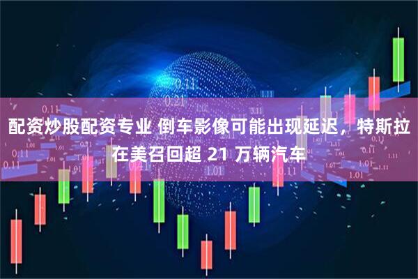 配资炒股配资专业 倒车影像可能出现延迟，特斯拉在美召回超 21 万辆汽车