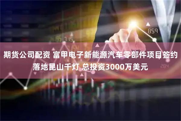 期货公司配资 富甲电子新能源汽车零部件项目签约落地昆山千灯 总投资3000万美元