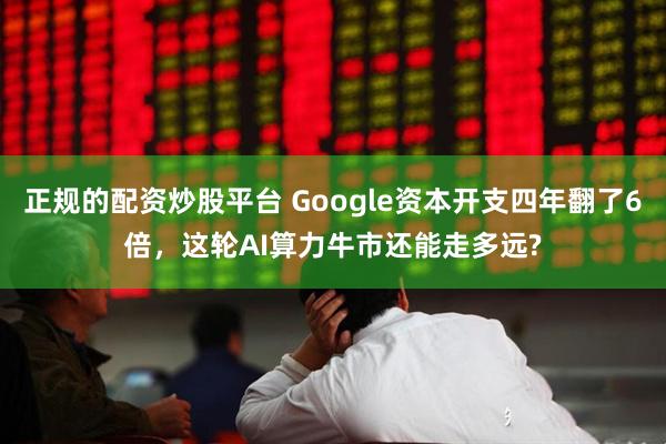 正规的配资炒股平台 Google资本开支四年翻了6倍，这轮AI算力牛市还能走多远?