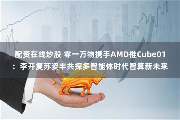 配资在线炒股 零一万物携手AMD推Cube01：李开复苏姿丰共探多智能体时代智算新未来