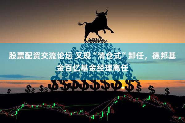 股票配资交流论坛 又现“清仓式”卸任，德邦基金百亿基金经理离任