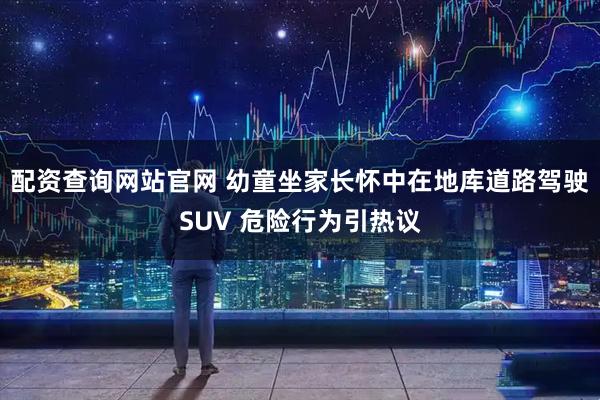 配资查询网站官网 幼童坐家长怀中在地库道路驾驶SUV 危险行为引热议