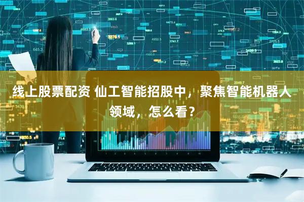线上股票配资 仙工智能招股中，聚焦智能机器人领域，怎么看？