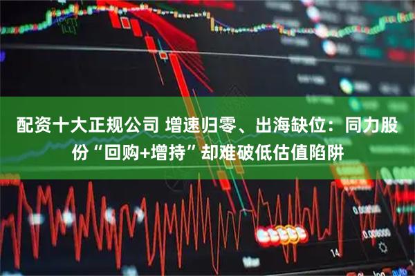 配资十大正规公司 增速归零、出海缺位：同力股份“回购+增持”却难破低估值陷阱